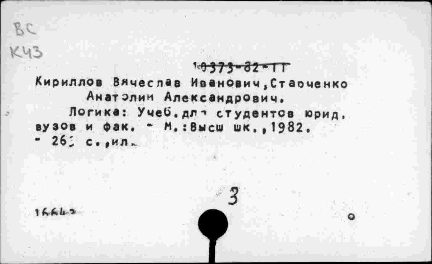 ﻿кчъ
10373-82*ГТ Кириллов Вячеслав Иванович.Стаоченко Анатолии Александрович.
Логика: Учеб.дл-» студентов юрид, вузов и фак. - М.:Вмсш шк.,1982. " 262 с.»ил►
»
3